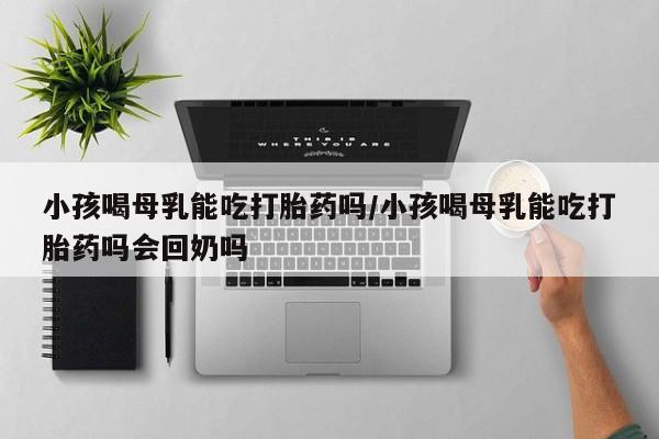米非米索网上购买小孩喝母乳能吃打胎药吗/小孩喝母乳能吃打胎药吗会回奶吗