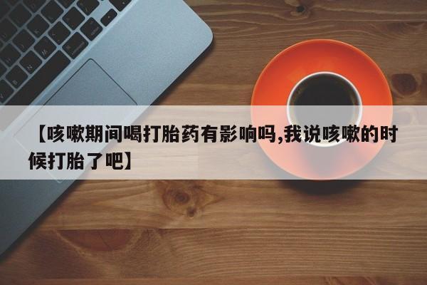 米非米索网上购买【咳嗽期间喝打胎药有影响吗,我说咳嗽的时候打胎了吧】