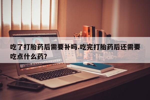 米非米索网上购买吃了打胎药后需要补吗.吃完打胎药后还需要吃点什么药？