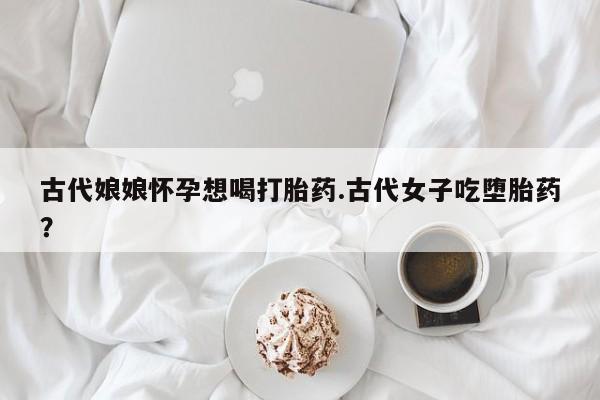 米非米索网上购买古代娘娘怀孕想喝打胎药.古代女子吃堕胎药？