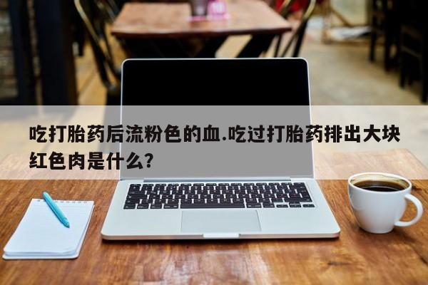 米非米索网上购买吃打胎药后流粉色的血.吃过打胎药排出大块红色肉是什么？