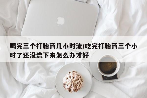 米非米索网上购买喝完三个打胎药几小时流/吃完打胎药三个小时了还没流下来怎么办才好