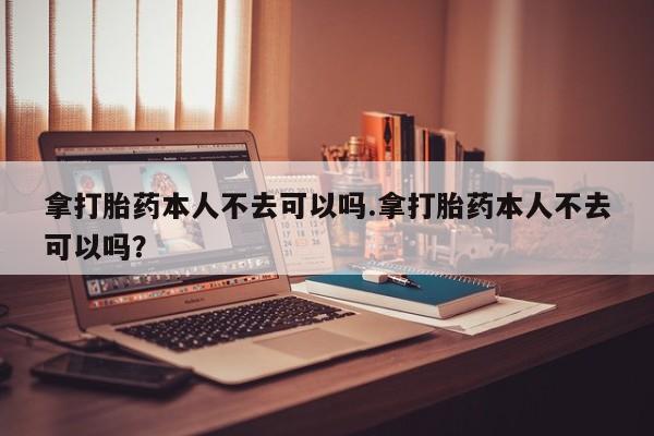 米非米索网上购买拿打胎药本人不去可以吗.拿打胎药本人不去可以吗？