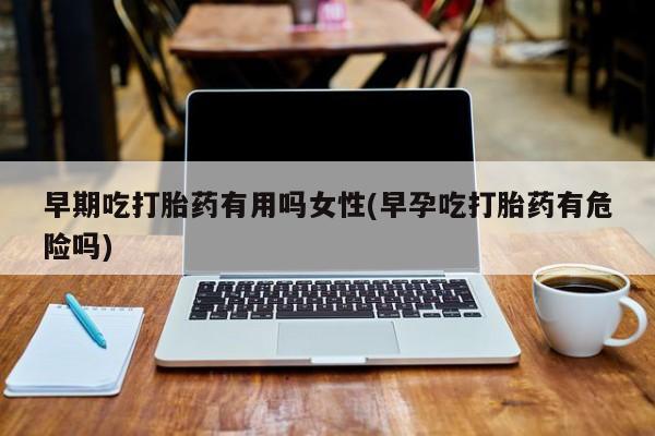 米非米索网上购买早期吃打胎药有用吗女性(早孕吃打胎药有危险吗)