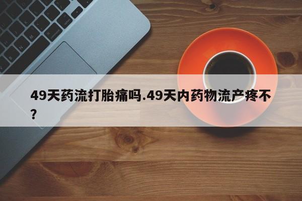 米非米索网上购买49天药流打胎痛吗.49天内药物流产疼不？
