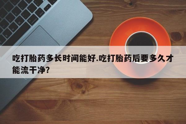米非米索网上购买吃打胎药多长时间能好.吃打胎药后要多久才能流干净？