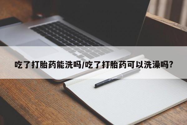 米非米索网上购买吃了打胎药能洗吗/吃了打胎药可以洗澡吗?