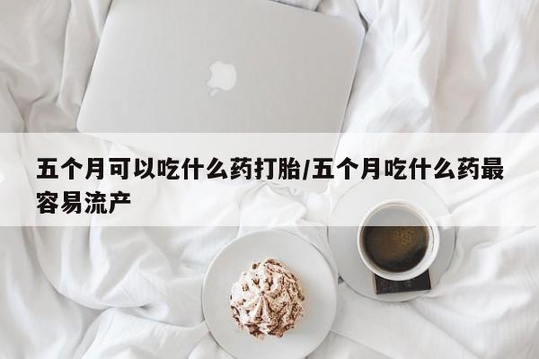 米非米索网上购买五个月可以吃什么药打胎/五个月吃什么药最容易流产