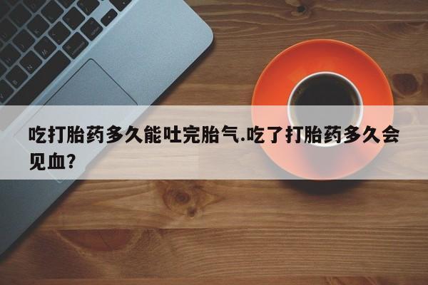 米非米索网上购买吃打胎药多久能吐完胎气.吃了打胎药多久会见血？