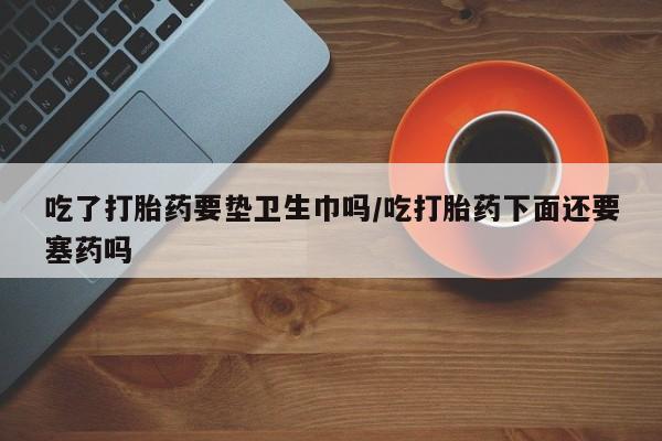 米非米索网上购买吃了打胎药要垫卫生巾吗/吃打胎药下面还要塞药吗