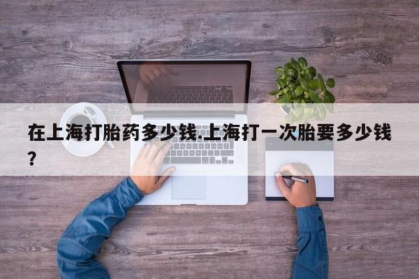 米非米索网上购买在上海打胎药多少钱.上海打一次胎要多少钱？