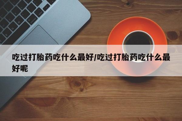 米非米索网上购买吃过打胎药吃什么最好/吃过打胎药吃什么最好呢