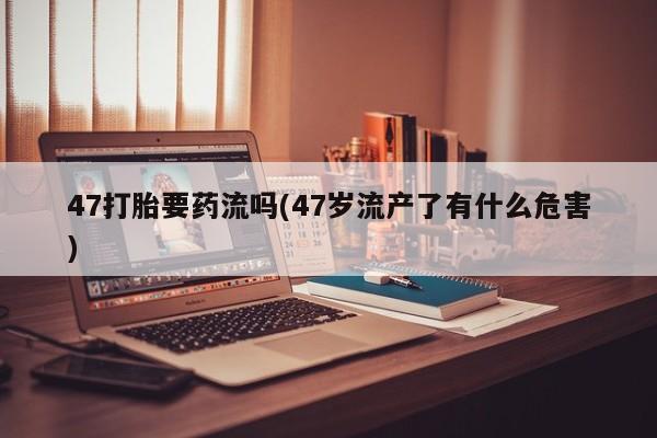 米非米索网上购买47打胎要药流吗(47岁流产了有什么危害)