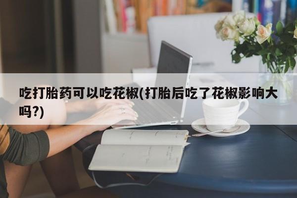 米非米索网上购买吃打胎药可以吃花椒(打胎后吃了花椒影响大吗?)