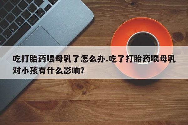 米非米索网上购买吃打胎药喂母乳了怎么办.吃了打胎药喂母乳对小孩有什么影响？