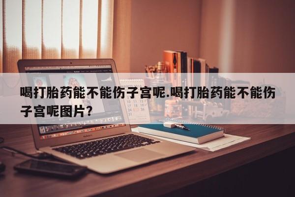 米非米索网上购买喝打胎药能不能伤子宫呢.喝打胎药能不能伤子宫呢图片？