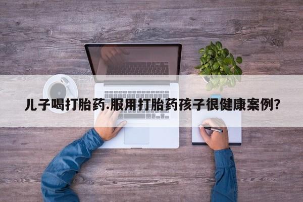 米非米索网上购买儿子喝打胎药.服用打胎药孩子很健康案例？