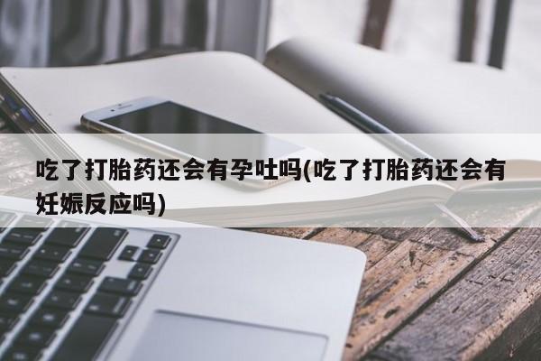 米非米索网上购买吃了打胎药还会有孕吐吗(吃了打胎药还会有妊娠反应吗)