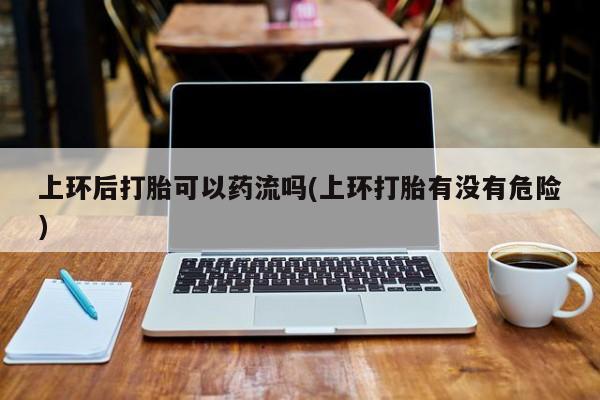 米非米索网上购买上环后打胎可以药流吗(上环打胎有没有危险)