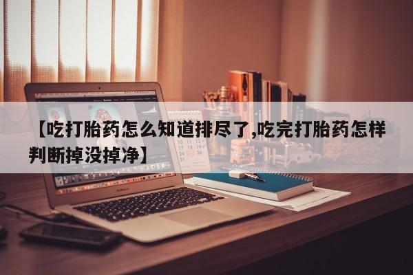 米非米索网上购买【吃打胎药怎么知道排尽了,吃完打胎药怎样判断掉没掉净】