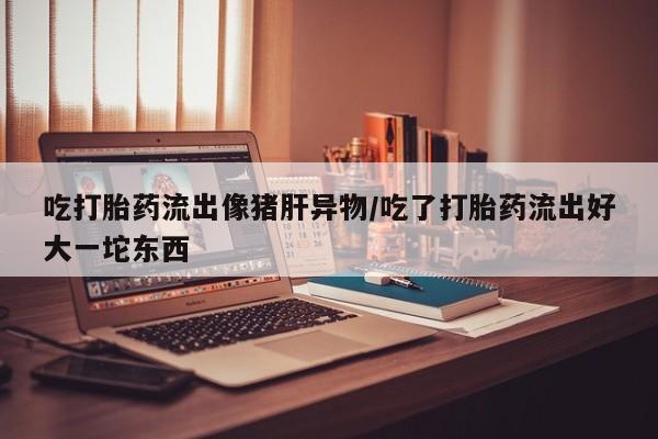米非米索网上购买吃打胎药流出像猪肝异物/吃了打胎药流出好大一坨东西
