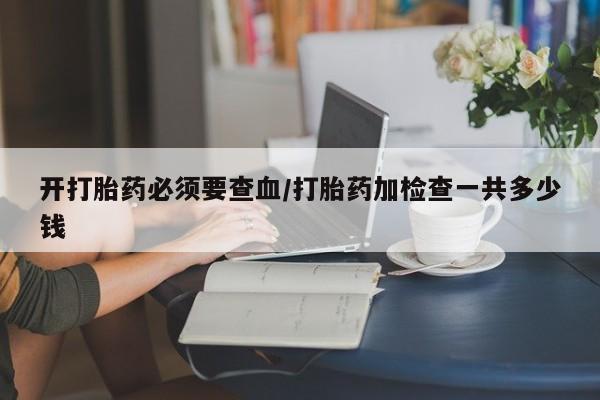 米非米索网上购买开打胎药必须要查血/打胎药加检查一共多少钱