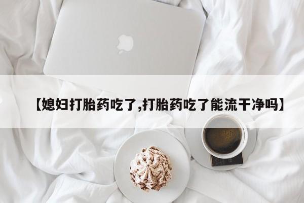 米非米索网上购买【媳妇打胎药吃了,打胎药吃了能流干净吗】
