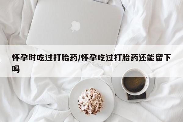 米非米索网上购买怀孕时吃过打胎药/怀孕吃过打胎药还能留下吗
