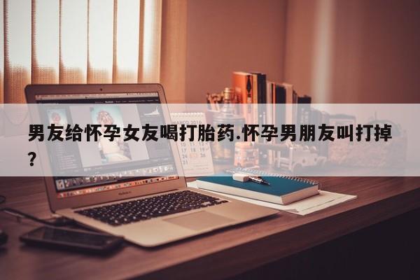 米非米索网上购买男友给怀孕女友喝打胎药.怀孕男朋友叫打掉？