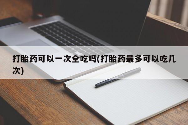 米非米索网上购买打胎药可以一次全吃吗(打胎药最多可以吃几次)