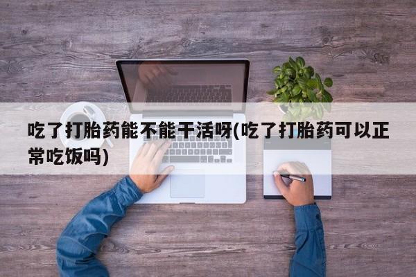 米非米索网上购买吃了打胎药能不能干活呀(吃了打胎药可以正常吃饭吗)