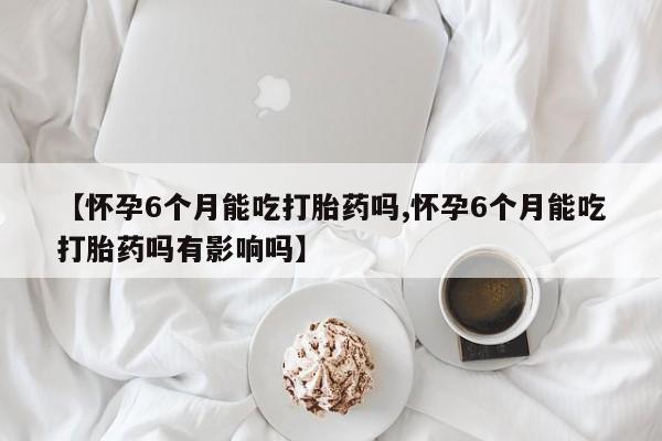 米非米索网上购买【怀孕6个月能吃打胎药吗,怀孕6个月能吃打胎药吗有影响吗】