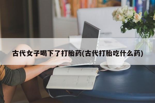 米非米索网上购买古代女子喝下了打胎药(古代打胎吃什么药)