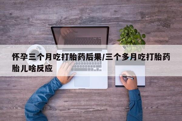 米非米索网上购买怀孕三个月吃打胎药后果/三个多月吃打胎药胎儿啥反应