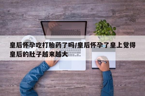 米非米索网上购买皇后怀孕吃打胎药了吗/皇后怀孕了皇上觉得皇后的肚子越来越大