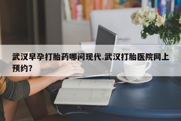 米非米索网上购买武汉早孕打胎药哪问现代.武汉打胎医院网上预约？