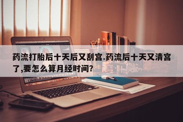 米非米索网上购买药流打胎后十天后又刮宫.药流后十天又清宫了,要怎么算月经时间？