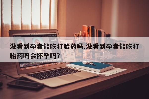 米非米索网上购买没看到孕囊能吃打胎药吗.没看到孕囊能吃打胎药吗会怀孕吗？