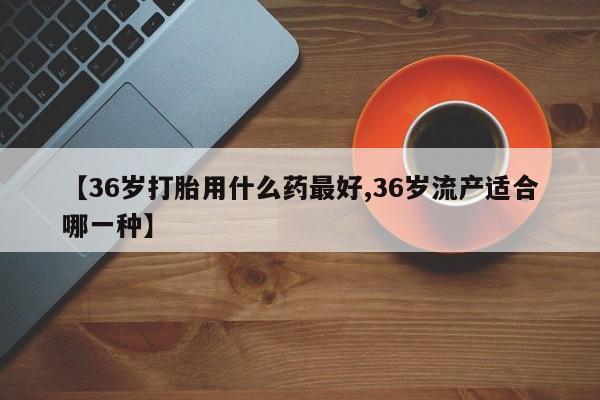 米非米索网上购买【36岁打胎用什么药最好,36岁流产适合哪一种】